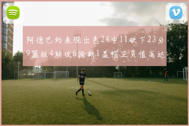 阿德巴约表现出色24中11砍下23分9篮板4助攻6抢断1盖帽正负值高达22