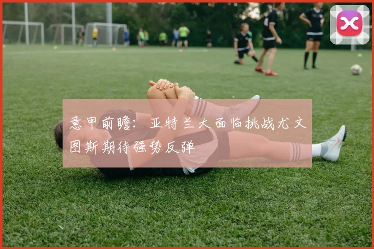 意甲前瞻：亚特兰大面临挑战尤文图斯期待强势反弹