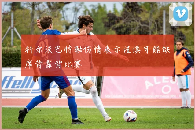 科尔谈巴特勒伤情表示谨慎可能缺席背靠背比赛
