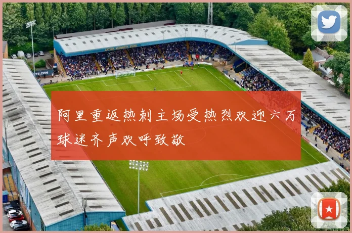 阿里重返热刺主场受热烈欢迎六万球迷齐声欢呼致敬