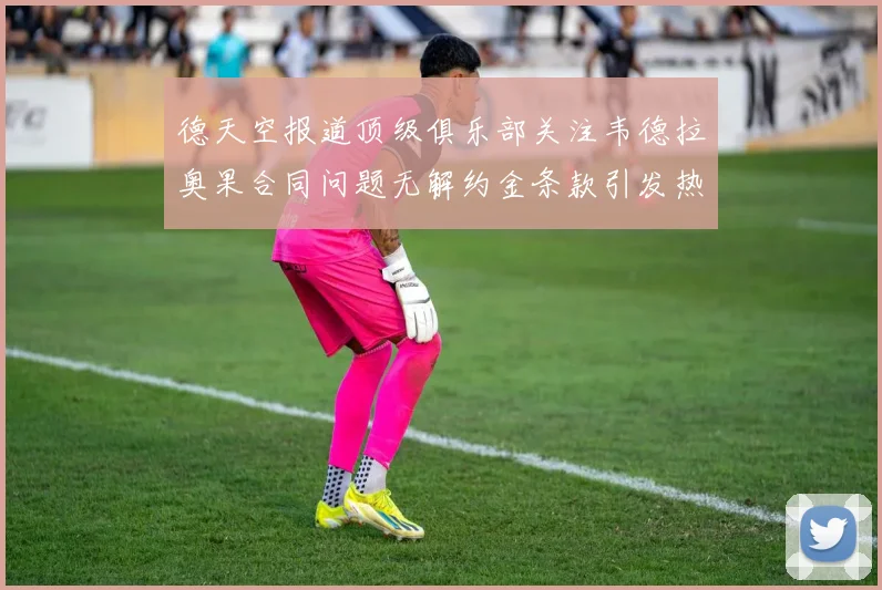 德天空报道顶级俱乐部关注韦德拉奥果合同问题无解约金条款引发热议