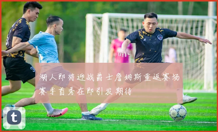 湖人即将迎战爵士詹姆斯重返赛场赛季首秀在即引发期待