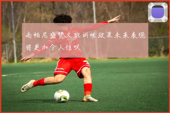 尚帕尼盛赞文班训练效果未来表现将更加令人惊叹