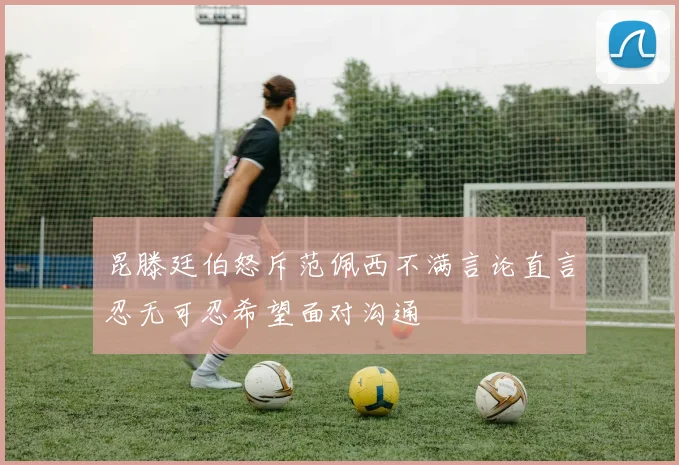 昆滕廷伯怒斥范佩西不满言论直言忍无可忍希望面对沟通