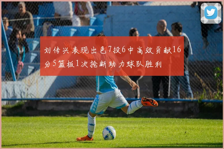 刘传兴表现出色7投6中高效贡献16分5篮板1次抢断助力球队胜利