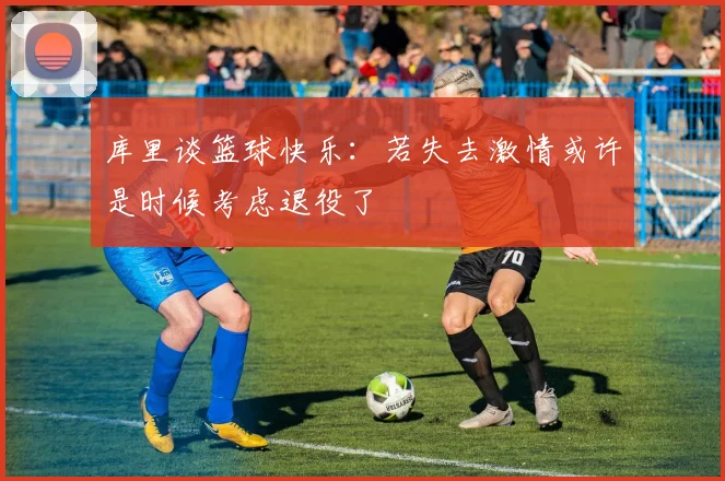 库里谈篮球快乐：若失去激情或许是时候考虑退役了