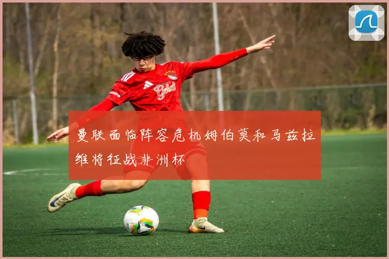 曼联面临阵容危机姆伯莫和马兹拉维将征战非洲杯