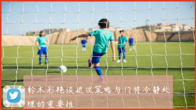 铃木彩艳谈进攻策略与门将冷静处理的重要性