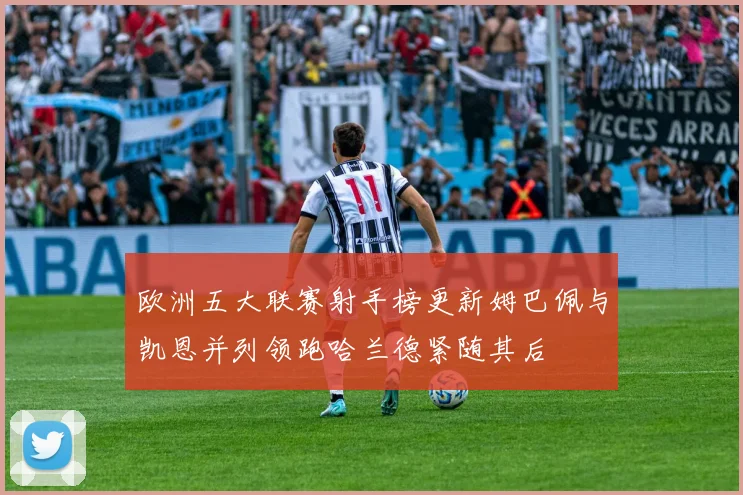 欧洲五大联赛射手榜更新姆巴佩与凯恩并列领跑哈兰德紧随其后