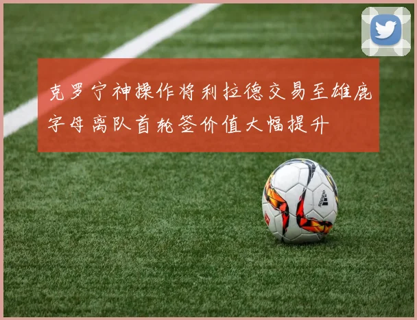 克罗宁神操作将利拉德交易至雄鹿字母离队首轮签价值大幅提升