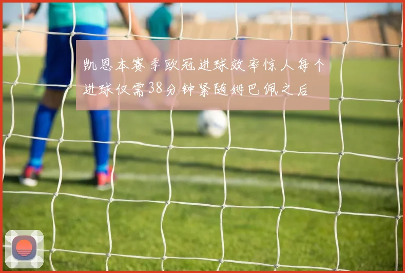 凯恩本赛季欧冠进球效率惊人每个进球仅需38分钟紧随姆巴佩之后