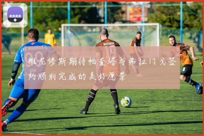 维尼修斯期待帕奎塔与弗拉门戈签约顺利完成的美好愿景