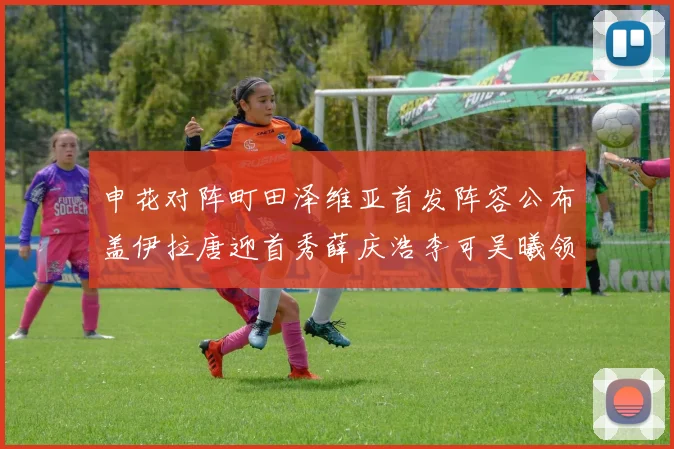 申花对阵町田泽维亚首发阵容公布盖伊拉唐迎首秀薛庆浩李可吴曦领衔出战