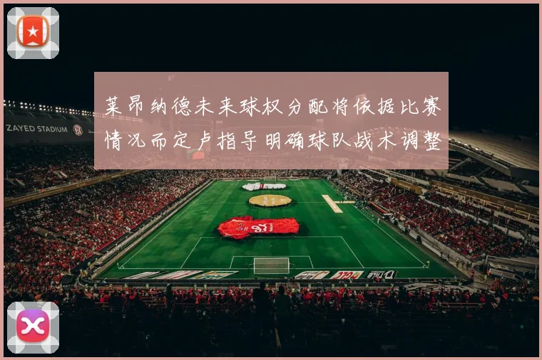 莱昂纳德未来球权分配将依据比赛情况而定卢指导明确球队战术调整方向