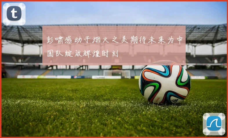 彭啸感动于烟火之美期待未来为中国队绽放辉煌时刻