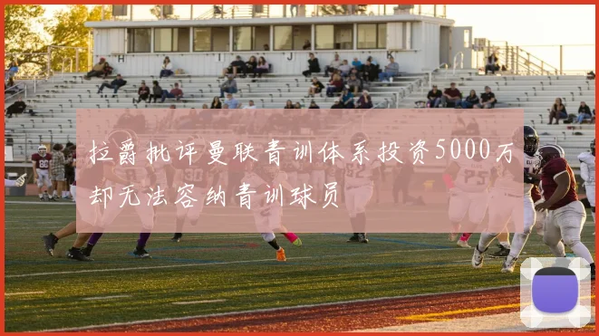 拉爵批评曼联青训体系投资5000万却无法容纳青训球员
