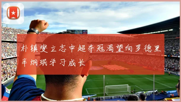 朴镇燮立志中超夺冠渴望向罗德里辛炯珉学习成长