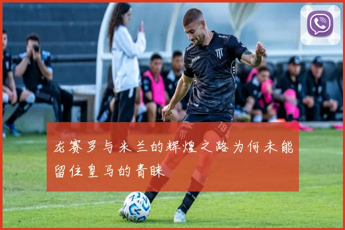 龙赛罗与米兰的辉煌之路为何未能留住皇马的青睐