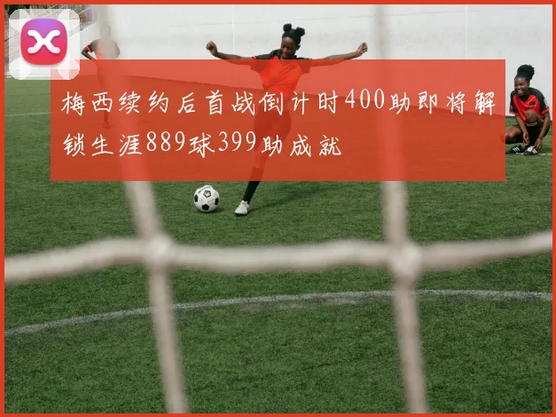 梅西续约后首战倒计时400助即将解锁生涯889球399助成就