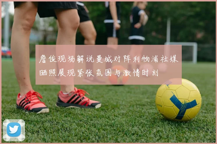 詹俊现场解说曼城对阵利物浦社媒晒照展现紧张氛围与激情时刻
