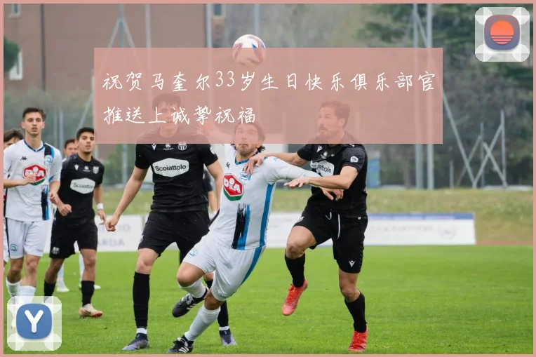 祝贺马奎尔33岁生日快乐俱乐部官推送上诚挚祝福