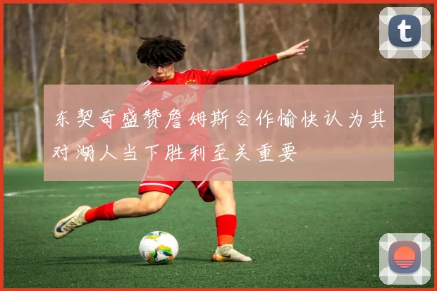 东契奇盛赞詹姆斯合作愉快认为其对湖人当下胜利至关重要
