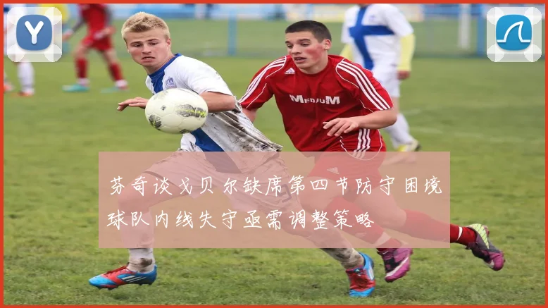 芬奇谈戈贝尔缺席第四节防守困境球队内线失守亟需调整策略