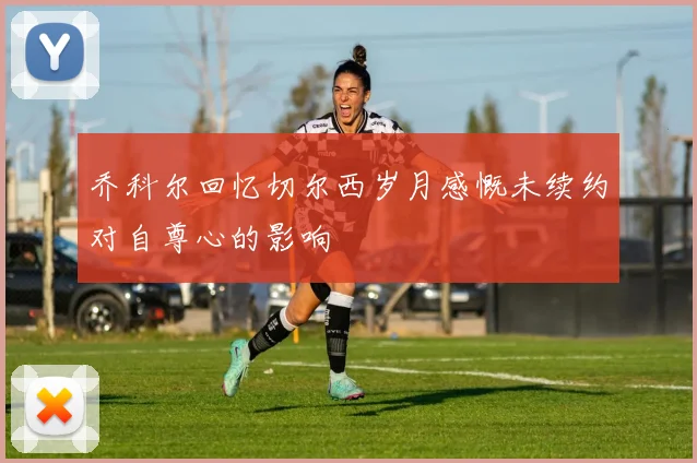 乔科尔回忆切尔西岁月感慨未续约对自尊心的影响