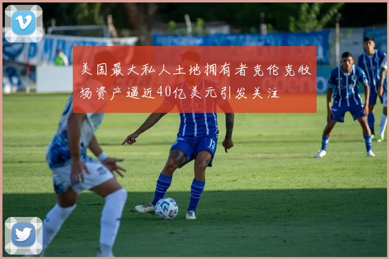 美国最大私人土地拥有者克伦克牧场资产逼近40亿美元引发关注