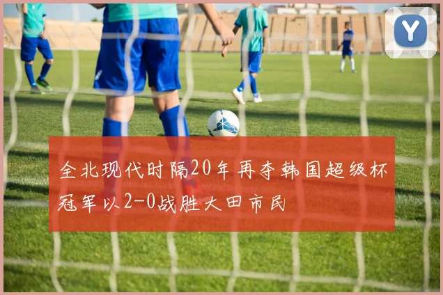 全北现代时隔20年再夺韩国超级杯冠军以2-0战胜大田市民