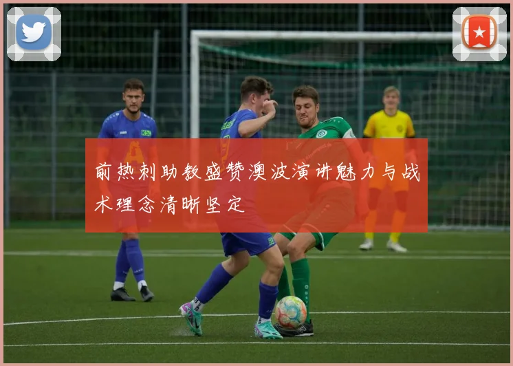 前热刺助教盛赞澳波演讲魅力与战术理念清晰坚定