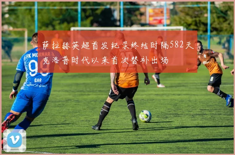 萨拉赫英超首发纪录终结时隔582天克洛普时代以来首次替补出场