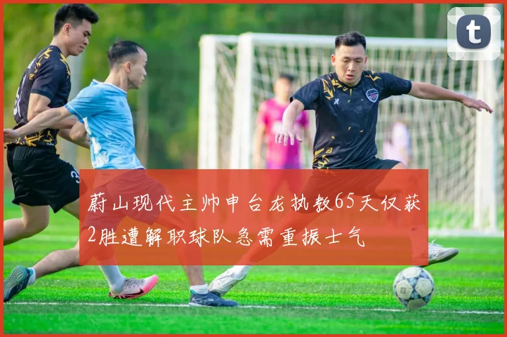蔚山现代主帅申台龙执教65天仅获2胜遭解职球队急需重振士气