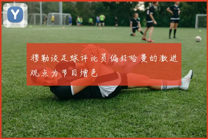 穆勒谈足球评论员偏好哈曼的激进观点为节目增色