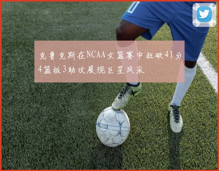 克鲁克斯在NCAA女篮赛中狂砍41分4篮板3助攻展现巨星风采