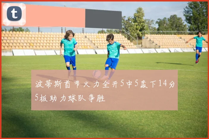 波蒂斯首节火力全开5中5轰下14分5板助力球队争胜