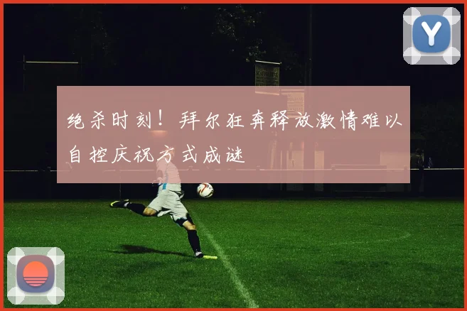绝杀时刻！拜尔狂奔释放激情难以自控庆祝方式成谜