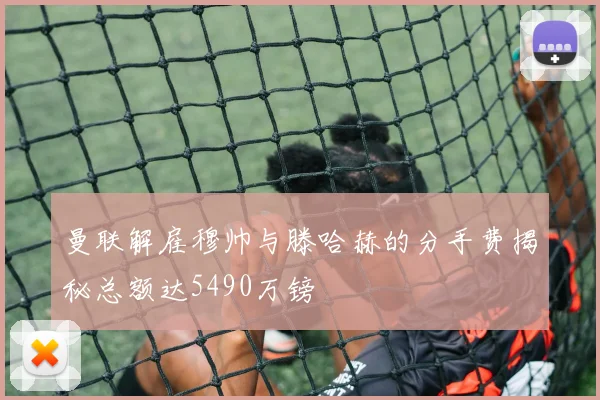 曼联解雇穆帅与滕哈赫的分手费揭秘总额达5490万镑