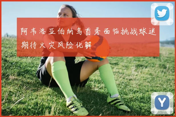 阿韦洛亚伯纳乌首秀面临挑战球迷期待火灾风险化解