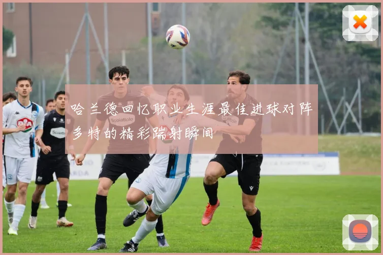 哈兰德回忆职业生涯最佳进球对阵多特的精彩踹射瞬间