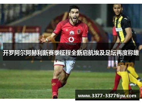 开罗阿尔阿赫利新赛季征程全新启航埃及足坛再度称雄