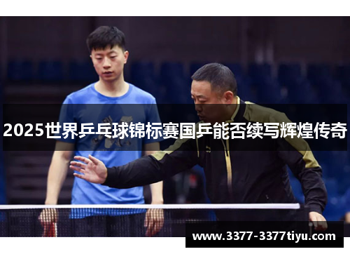 2025世界乒乓球锦标赛国乒能否续写辉煌传奇